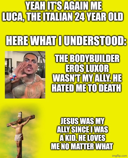 YEAH IT'S AGAIN ME LUCA, THE ITALIAN 24 YEAR OLD; HERE WHAT I UNDERSTOOD:; THE BODYBUILDER EROS LUXOR WASN'T MY ALLY. HE HATED ME TO DEATH; JESUS WAS MY ALLY SINCE I WAS A KID. HE LOVES ME NO MATTER WHAT | made w/ Imgflip meme maker
