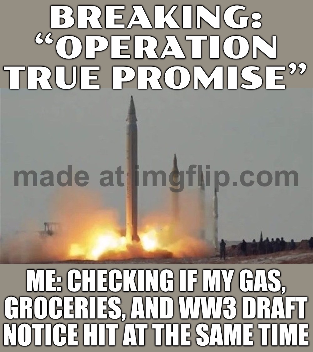 ME READING “OPERATION TRUE PROMISE” IS TRENDING; AND REALIZING IT’S NOT A MEME… IT’S IRGC HITTING U.S./ISRAEL TARGETS & TANKERS | BREAKING: “OPERATION TRUE PROMISE”; ME: CHECKING IF MY GAS, GROCERIES, AND WW3 DRAFT NOTICE HIT AT THE SAME TIME | image tagged in operation true promise,iran,donald trump,world war 3,anti-religion,middle east | made w/ Imgflip meme maker