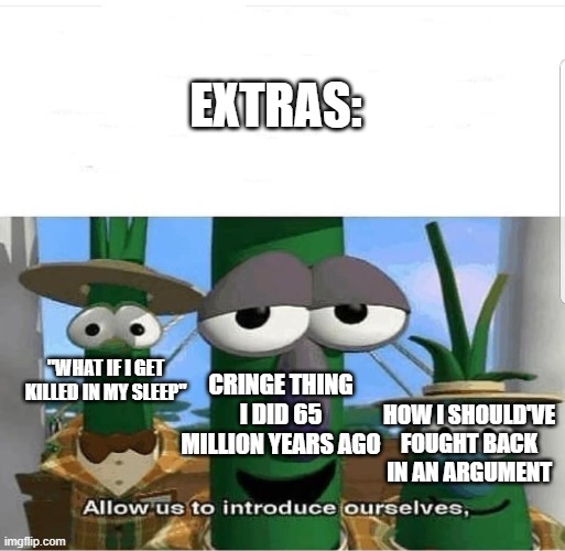 Allow us to introduce ourselves | EXTRAS: CRINGE THING I DID 65 MILLION YEARS AGO "WHAT IF I GET KILLED IN MY SLEEP" HOW I SHOULD'VE FOUGHT BACK IN AN ARGUMENT | image tagged in allow us to introduce ourselves | made w/ Imgflip meme maker