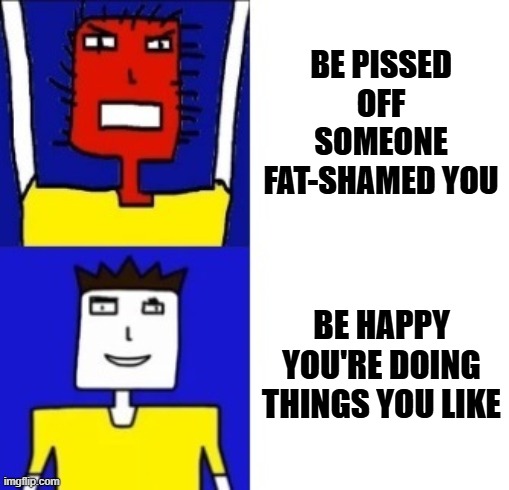 My only meme for the week unless i change my mind and decide to make another one (somebody calls me fat again i'm gonna lose it) | BE PISSED OFF SOMEONE FAT-SHAMED YOU; BE HAPPY YOU'RE DOING THINGS YOU LIKE | image tagged in microsoft sam hotline bling,memes,davemadson,microsoft sam,relatable,shits gonna hit the fan so high it'll make your head spin | made w/ Imgflip meme maker