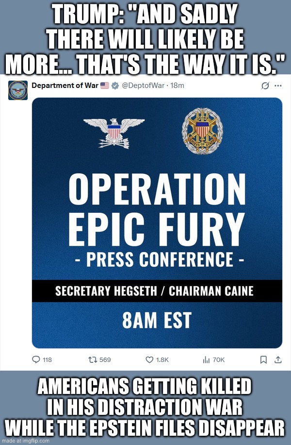 WHEN THE WAR IS A DISTRACTION FROM THE EPSTEIN FILES | TRUMP: "AND SADLY THERE WILL LIKELY BE MORE… THAT'S THE WAY IT IS."; AMERICANS GETTING KILLED IN HIS DISTRACTION WAR WHILE THE EPSTEIN FILES DISAPPEAR | image tagged in operation epic fury,jeffrey epstein,pedophiles,donald trump,iran,trump meme | made w/ Imgflip meme maker