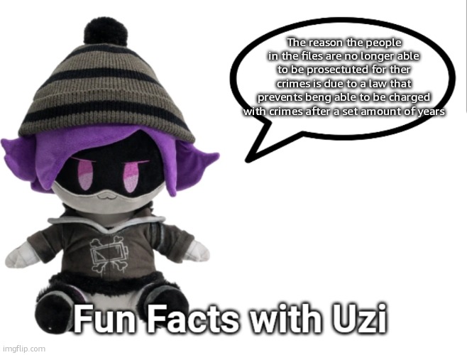 i dont remember the law exactly but i do know its there | The reason the people in the files are no longer able to be prosectuted for ther crimes is due to a law that prevents beng able to be charged with crimes after a set amount of years | image tagged in fun facts with uzi plush edition | made w/ Imgflip meme maker