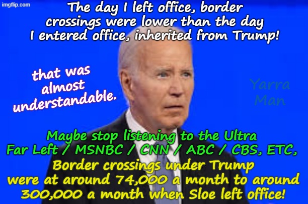 Maybe Sloe Biden, should stop listening to the Democrat Propaganda outlets about Illegals! | The day I left office, border crossings were lower than the day I entered office, inherited from Trump! that was almost understandable. Yarra Man; Maybe stop listening to the Ultra Far Left / MSNBC / CNN / ABC / CBS, ETC, Border crossings under Trump were at around 74,000 a month to around 300,000 a month when Sloe left office! | image tagged in sloe biden,ultra far left media msnbc cbs abc cnn,open borders,self gratification by proxy woke,facebook,baizuo | made w/ Imgflip meme maker