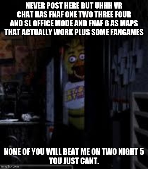its pvp btw | NEVER POST HERE BUT UHHH VR CHAT HAS FNAF ONE TWO THREE FOUR AND SL OFFICE MODE AND FNAF 6 AS MAPS THAT ACTUALLY WORK PLUS SOME FANGAMES; NONE OF YOU WILL BEAT ME ON TWO NIGHT 5
YOU JUST CANT. | image tagged in chica looking in window fnaf | made w/ Imgflip meme maker