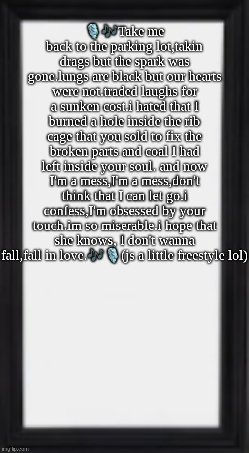 give me a kiss chorus | 🎙🎶Take me back to the parking lot,takin drags but the spark was gone.lungs are black but our hearts were not.traded laughs for a sunken cost.i hated that I burned a hole inside the rib cage that you sold to fix the broken parts and coal I had left inside your soul. and now I'm a mess,I'm a mess,don't think that I can let go.i confess,I'm obsessed by your touch.im so miserable.i hope that she knows, I don't wanna fall,fall in love.🎶🎙(js a little freestyle lol) | image tagged in oog | made w/ Imgflip meme maker