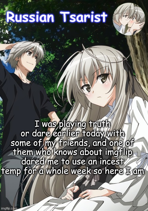 I've already been getting a slight reputation from ts, now it's gonna go straight to hell | I was playing truth or dare earlier today with some of my friends, and one of them who knows about imgflip dared me to use an incest temp for a whole week so here I am | image tagged in russian_tsarist_8 yosuga no sora announcement temp | made w/ Imgflip meme maker