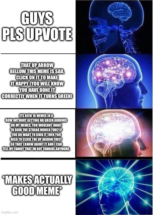dont beg for upvotes | GUYS PLS UPVOTE; THAT UP ARROW BELLOW THIS MEME IS SAD, CLICK ON IT TO MAKE IT HAPPY (YOU WILL KNOW YOU HAVE DONE IT CORRECTLY WHEN IT TURNS GREEN); ITS BEEN 18 MEMES IN A ROW WITHOUT GETTING NO GREEN ARROWS ON MY MEMES, YOU WOULDNT WANT TO RUIN THE STREAK WOULD YOU? IF YOU DO WANT TO RUIN IT THEN YOU NEED TO CLICK THE UP ARROW FIRST SO THAT I KNOW ABOUT IT AND I CAN TELL MY FAMILY THAT IM NOT FAMOUS ANYMORE. *MAKES ACTUALLY GOOD MEME* | image tagged in memes,expanding brain,upvote begging,funny,good memes,upvotes | made w/ Imgflip meme maker