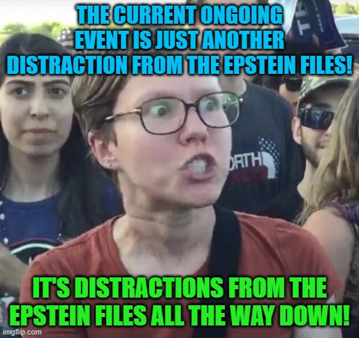 Triggered feminist | THE CURRENT ONGOING EVENT IS JUST ANOTHER DISTRACTION FROM THE EPSTEIN FILES! IT'S DISTRACTIONS FROM THE EPSTEIN FILES ALL THE WAY DOWN! | image tagged in triggered feminist,memes,epstein,distraction,conspiracy,leftist | made w/ Imgflip meme maker