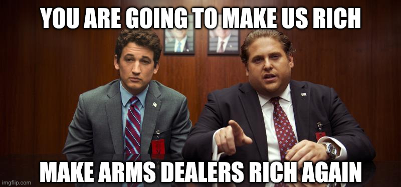 The Iran War is just business, Make Capitalism Great Again | YOU ARE GOING TO MAKE US RICH; MAKE ARMS DEALERS RICH AGAIN | image tagged in war dogs,memes,art of the deal,donald trump,arms dealers,war is a capitalist wet dream | made w/ Imgflip meme maker