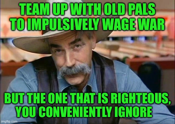 Sam Elliott special kind of stupid | TEAM UP WITH OLD PALS TO IMPULSIVELY WAGE WAR; BUT THE ONE THAT IS RIGHTEOUS, YOU CONVENIENTLY IGNORE | image tagged in sam elliott special kind of stupid | made w/ Imgflip meme maker
