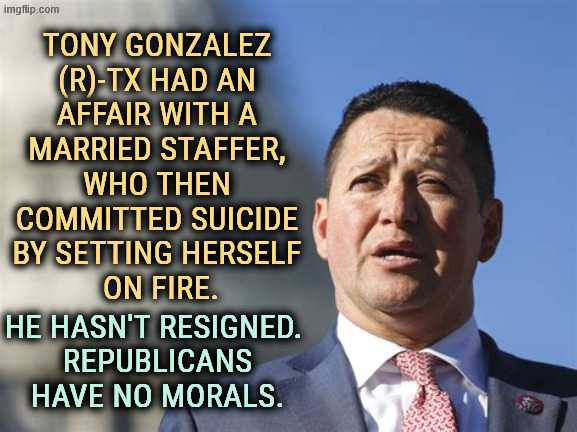 TONY GONZALEZ 
(R)-TX HAD AN 
AFFAIR WITH A 
MARRIED STAFFER, 
WHO THEN 
COMMITTED SUICIDE 
BY SETTING HERSELF 
ON FIRE. HE HASN'T RESIGNED. 
REPUBLICANS HAVE NO MORALS. | image tagged in tony gonzalez,texas,republicans,morality,hypocrisy,conservative hypocrisy | made w/ Imgflip meme maker