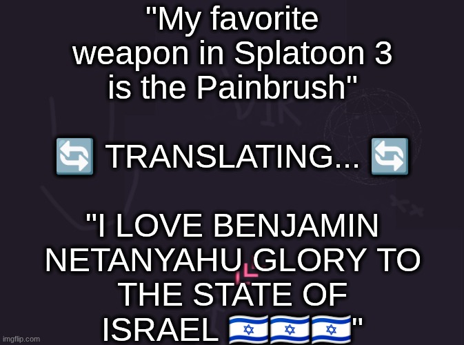 vik's image | "My favorite
weapon in Splatoon 3
is the Painbrush"
 
🔄 TRANSLATING... 🔄
 
"I LOVE BENJAMIN
NETANYAHU GLORY TO
THE STATE OF
ISRAEL 🇮🇱🇮🇱🇮🇱" | image tagged in vik's image | made w/ Imgflip meme maker
