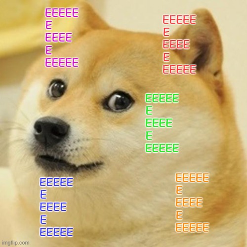E | EEEEE
E        
EEEE  
E        
EEEEE; EEEEE
E        
EEEE  
E        
EEEEE; EEEEE
E        
EEEE  
E        
EEEEE; EEEEE
E        
EEEE  
E        
EEEEE; EEEEE
E        
EEEE  
E        
EEEEE | image tagged in memes,doge,dog,colors | made w/ Imgflip meme maker
