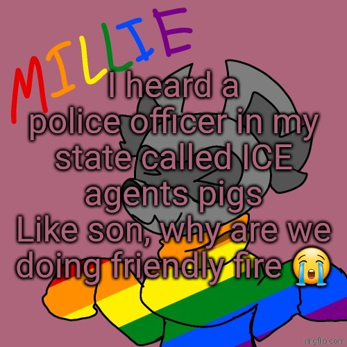 Millie's fursona announcement template | I heard a police officer in my state called ICE agents pigs
Like son, why are we doing friendly fire 😭 | image tagged in millie's fursona announcement template | made w/ Imgflip meme maker