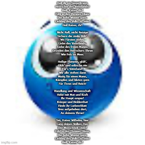 Blue emoji :3 | Heil dir im Siegerkranz,
Herrscher des Vaterlands!
Heil, Kaiser, dir!
Fühl in des Thrones Glanz
Die hohe Wonne ganz,
Liebling des Volks zu sein!
Heil Kaiser, dir!
 
Nicht Roß, nicht Reisige
Sichern die steile Höh’,
Wo Fürsten stehn:
Liebe des Vaterlands,
Liebe des freien Manns
Gründen den Herrschers Thron
Wie Fels im Meer.
 
Heilige Flamme, glüh',
Glüh' und erlösche nie
Für's Vaterland!
Wir alle stehen dann
Mutig für einen Mann,
Kämpfen und bluten gern
Für Thron und Reich!
 
Handlung und Wissenschaft
Hebe mit Mut und Kraft
Ihr Haupt empor!
Krieger und Heldenthat
Finde ihr Lorbeerblatt
Treu aufgehoben dort,
An deinem Thron!
 
Sei, Kaiser Wilhelm, hier
Lang deines Volkes Zier,
Der Menschheit Stolz!
Fühl in des Thrones Glanz,
Die hohe Wonne ganz,
Liebling des Volks zu sein!
Heil, Kaiser, dir! | image tagged in blue emoji 3 | made w/ Imgflip meme maker