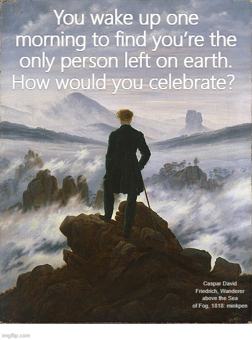 yeh | You wake up one morning to find you’re the only person left on earth.
How would you celebrate? Caspar David Friedrich, Wanderer above the Sea of Fog, 1818: minkpen | image tagged in art memes,misanthropy,antinatalism,social anxiety | made w/ Imgflip meme maker