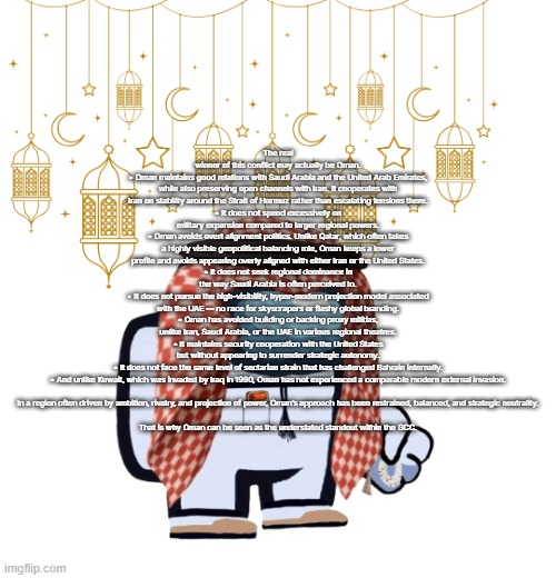 ArabMogus Ramadan temp (thanks eshaheer for the og image) | The real winner of this conflict may actually be Oman.
• Oman maintains good relations with Saudi Arabia and the United Arab Emirates, while also preserving open channels with Iran. It cooperates with Iran on stability around the Strait of Hormuz rather than escalating tensions there.
• It does not spend excessively on military expansion compared to larger regional powers.
• Oman avoids overt alignment politics. Unlike Qatar, which often takes a highly visible geopolitical balancing role, Oman keeps a lower profile and avoids appearing overly aligned with either Iran or the United States.
• It does not seek regional dominance in the way Saudi Arabia is often perceived to.
• It does not pursue the high-visibility, hyper-modern projection model associated with the UAE — no race for skyscrapers or flashy global branding.
• Oman has avoided building or backing proxy militias, unlike Iran, Saudi Arabia, or the UAE in various regional theatres.
• It maintains security cooperation with the United States but without appearing to surrender strategic autonomy.
• It does not face the same level of sectarian strain that has challenged Bahrain internally.
• And unlike Kuwait, which was invaded by Iraq in 1990, Oman has not experienced a comparable modern external invasion.
 
In a region often driven by ambition, rivalry, and projection of power, Oman’s approach has been restrained, balanced, and strategic neutrality.
 
That is why Oman can be seen as the understated standout within the GCC. | image tagged in arabmogus ramadan temp thanks eshaheer for the og image | made w/ Imgflip meme maker