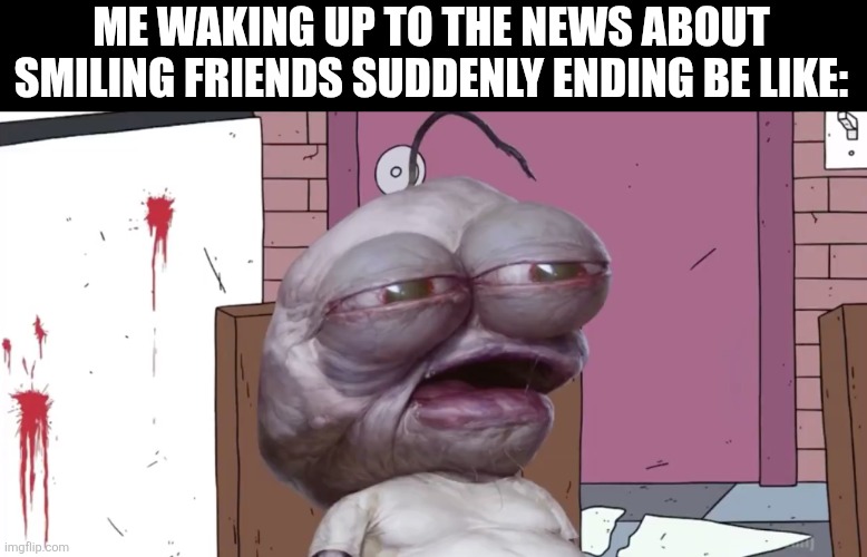 Pim | ME WAKING UP TO THE NEWS ABOUT SMILING FRIENDS SUDDENLY ENDING BE LIKE: | image tagged in memes,show,ending | made w/ Imgflip meme maker