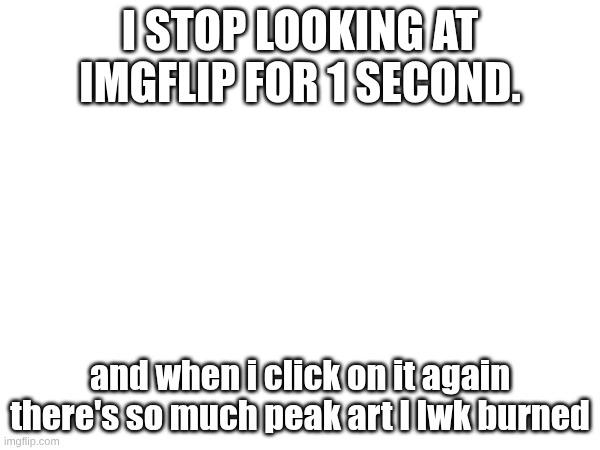 Istg | I STOP LOOKING AT IMGFLIP FOR 1 SECOND. and when i click on it again there's so much peak art I lwk burned | image tagged in drawing,stuff | made w/ Imgflip meme maker