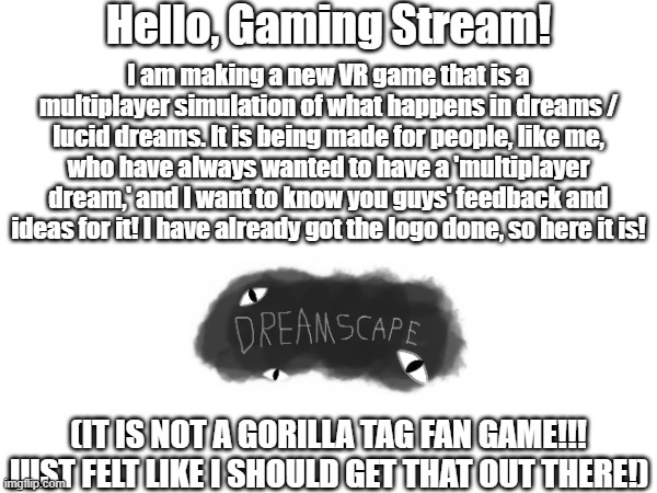 Dreamscape VR advertisement | Hello, Gaming Stream! I am making a new VR game that is a multiplayer simulation of what happens in dreams / lucid dreams. It is being made for people, like me, who have always wanted to have a 'multiplayer dream,' and I want to know you guys' feedback and ideas for it! I have already got the logo done, so here it is! (IT IS NOT A GORILLA TAG FAN GAME!!!
JUST FELT LIKE I SHOULD GET THAT OUT THERE!) | image tagged in vr,multiplayer,dreams,lucid dream | made w/ Imgflip meme maker