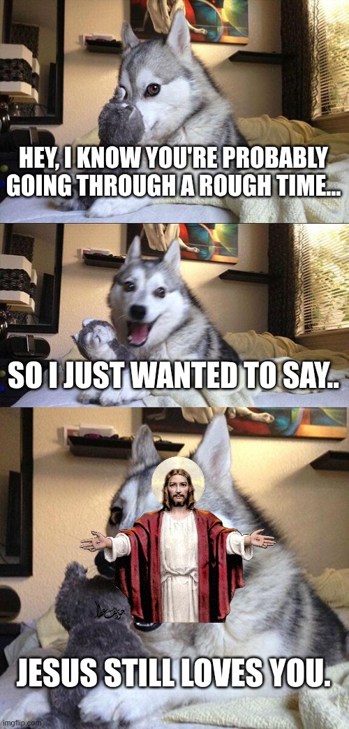 Bad Pun Dog Meme | HEY, I KNOW YOU'RE PROBABLY GOING THROUGH A ROUGH TIME... SO I JUST WANTED TO SAY.. JESUS STILL LOVES YOU. | image tagged in memes,bad pun dog | made w/ Imgflip meme maker