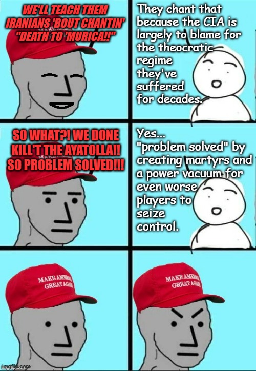 Regime change that doesn't come from within rarely takes. | They chant that
because the CIA is
largely to blame for
the theocratic
regime
they've
suffered
for decades. WE'LL TEACH THEM IRANIANS 'BOUT CHANTIN' "DEATH TO 'MURICA!!"; Yes...
"problem solved" by
creating martyrs and
a power vacuum for
even worse
players to
seize 
control. SO WHAT?! WE DONE KILL'T THE AYATOLLA!! SO PROBLEM SOLVED!!! | image tagged in trump administration,stupidity,externally imposed regime change | made w/ Imgflip meme maker