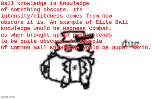 Ducc's loaf temp (v3) | Ball knowledge is knowledge of something obscure. Its intensity/eliteness comes from how obscure it is. An example of Elite Ball Knowledge would be Madness Combat, as when brought up in public tends to be quite obscure. An example of Common Ball Knowledge would be Super Mario. | image tagged in ducc's loaf temp v3 | made w/ Imgflip meme maker