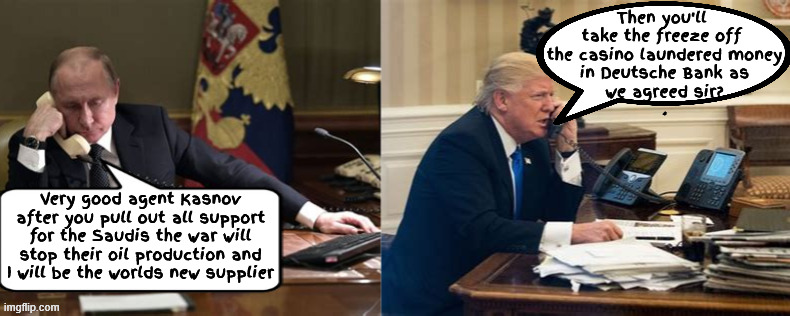 The Art of the New Oil Deal | Then you'll 
take the freeze off 
the casino laundered money
 in Deutsche Bank as 
we agreed sir?
. Very good agent Kasnov after you pull out all support for the Saudis the war will stop their oil production and I will be the worlds new supplier | image tagged in the art of the new oil deal,agent kasnov,putin's puppet,i'd like a little more grease on my palm,moscow kowtow | made w/ Imgflip meme maker