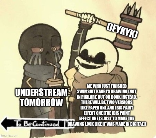 It's gonna be black and white btw, cuz i did a rough sketch as the base ;-; which means the color's gonna be messed up if i add | (IFYKYK); ME WHO JUST FINISHED SWIMSUIT KAORI'S DRAWING (NOT IN PIXILART, BUT ON BOOK INSTEAD. THERE WILL BE TWO VERSIONS LIKE PAPER ONE AND IBIS PAINT EFFECT ONE [THE IBIS PAINT EFFECT ONE IS JUST TO MAKE THE DRAWING LOOK LIKE IT WAS MADE IN DIGITAL]); UNDERSTREAM TOMORROW | image tagged in ink sans about to bonk error sans,swimsuit kaori,bruh | made w/ Imgflip meme maker