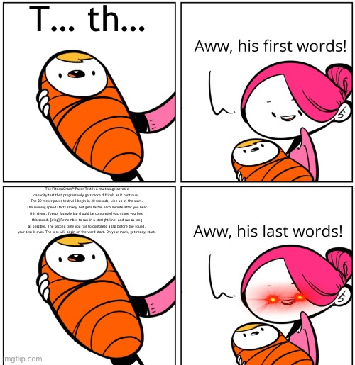 Was this done before? | T… th…; The FitnessGram™ Pacer Test is a multistage aerobic capacity test that progressively gets more difficult as it continues. The 20 meter pacer test will begin in 30 seconds. Line up at the start. The running speed starts slowly, but gets faster each minute after you hear this signal. [beep] A single lap should be completed each time you hear this sound. [ding] Remember to run in a straight line, and run as long as possible. The second time you fail to complete a lap before the sound, your test is over. The test will begin on the word start. On your mark, get ready, start. | image tagged in aww his last words,fitnessgram pacer test,copypasta,what the fish | made w/ Imgflip meme maker