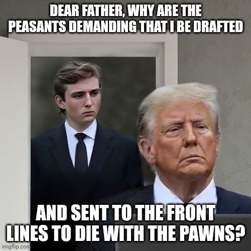 https://www.draftbarrontrump.com/ | DEAR FATHER, WHY ARE THE PEASANTS DEMANDING THAT I BE DRAFTED; AND SENT TO THE FRONT LINES TO DIE WITH THE PAWNS? | image tagged in barron trump - are you winning dad,donald trump,iran,bone spurs,maga | made w/ Imgflip meme maker