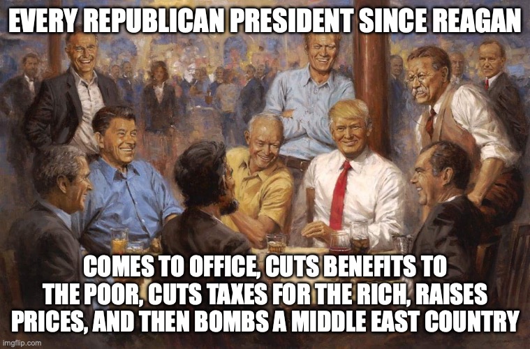 Like clockwork except they're too embarrassed to call it "trickle-down economics" anymore | EVERY REPUBLICAN PRESIDENT SINCE REAGAN; COMES TO OFFICE, CUTS BENEFITS TO THE POOR, CUTS TAXES FOR THE RICH, RAISES PRICES, AND THEN BOMBS A MIDDLE EAST COUNTRY | image tagged in republican presidents,maga,donald trump,iran,inflation | made w/ Imgflip meme maker