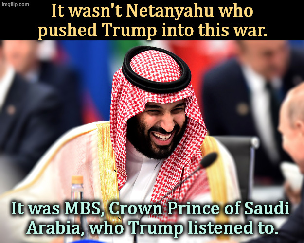 Not Netanyahu, MBS. Saudi Arabia & Iran have always tried to murder each other. And TRUMP HAS FINANCIAL INTERESTS IN THE GULF.. | It wasn't Netanyahu who pushed Trump into this war. It was MBS, Crown Prince of Saudi 
Arabia, who Trump listened to. | image tagged in mohammed bin salman mbs crown prince of saudi arabia,trump,iran,war,saudi arabia,greed | made w/ Imgflip meme maker