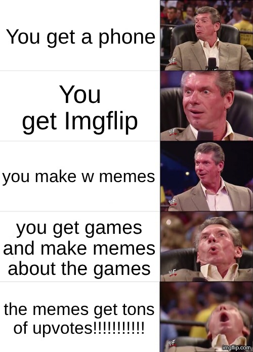 imgflip progress | You get a phone; You get Imgflip; you make w memes; you get games and make memes about the games; the memes get tons of upvotes!!!!!!!!!!! | image tagged in vince mcmahon reaction,imgflip,memes,memes about memes,why are you reading the tags | made w/ Imgflip meme maker
