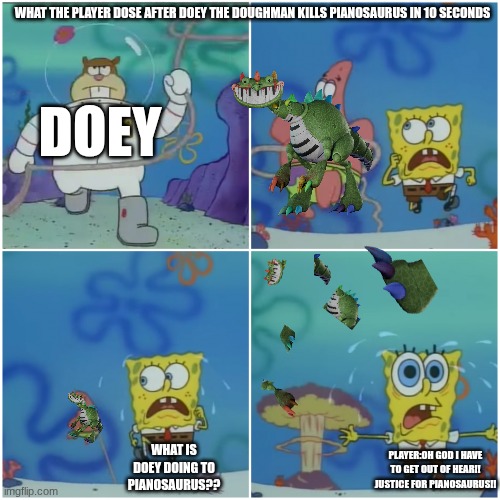 pianosaurus | WHAT THE PLAYER DOSE AFTER DOEY THE DOUGHMAN KILLS PIANOSAURUS IN 10 SECONDS; DOEY; WHAT IS DOEY DOING TO PIANOSAURUS?? PLAYER:OH GOD I HAVE TO GET OUT OF HEAR!! JUSTICE FOR PIANOSAURUS!! | image tagged in sandy chasing spongebob | made w/ Imgflip meme maker