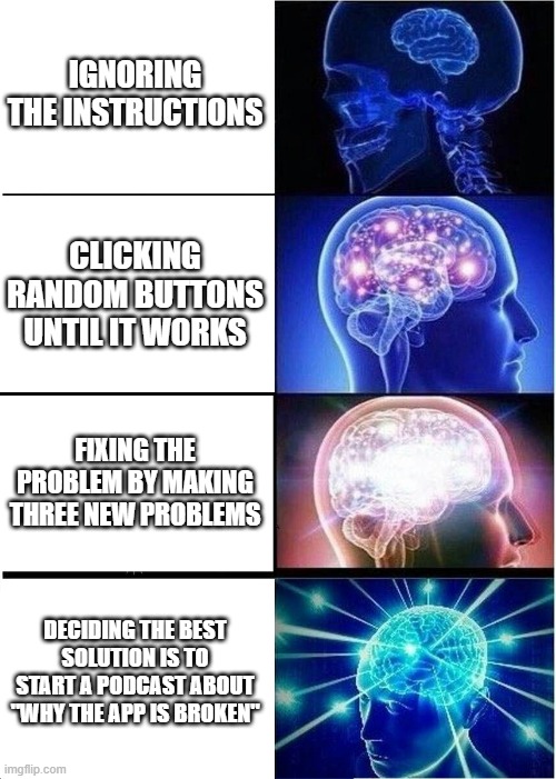 Expanding Brain Meme | IGNORING THE INSTRUCTIONS; CLICKING RANDOM BUTTONS UNTIL IT WORKS; FIXING THE PROBLEM BY MAKING THREE NEW PROBLEMS; DECIDING THE BEST SOLUTION IS TO START A PODCAST ABOUT "WHY THE APP IS BROKEN" | image tagged in memes,expanding brain | made w/ Imgflip meme maker