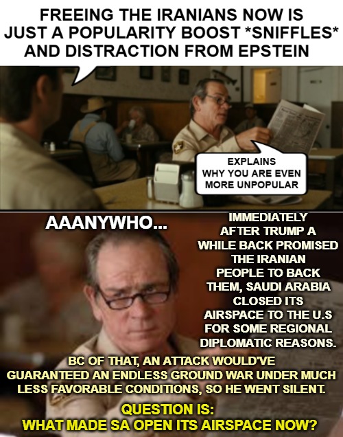 IMMEDIATELY AFTER TRUMP A WHILE BACK PROMISED THE IRANIAN PEOPLE TO BACK THEM, SAUDI ARABIA CLOSED ITS AIRSPACE TO THE U.S FOR SOME REGIONAL DIPLOMATIC REASONS. AAANYWHO... BC OF THAT, AN ATTACK WOULD'VE GUARANTEED AN ENDLESS GROUND WAR UNDER MUCH LESS FAVORABLE CONDITIONS, SO HE WENT SILENT. QUESTION IS: 
WHAT MADE SA OPEN ITS AIRSPACE NOW? | image tagged in tommy explains,iran,politics,donald trump | made w/ Imgflip meme maker