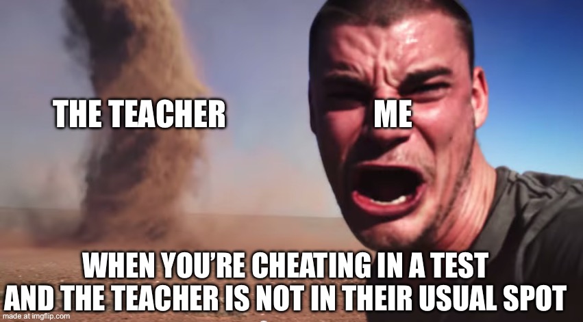 Here it comes | ME; THE TEACHER; WHEN YOU’RE CHEATING IN A TEST AND THE TEACHER IS NOT IN THEIR USUAL SPOT | image tagged in here it comes | made w/ Imgflip meme maker