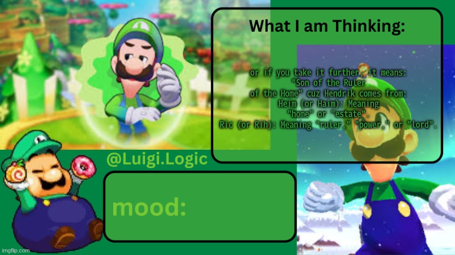 Luigi.Logic Temp | or if you take it further, it means:
"Son of the Ruler of the Home" cuz Hendrik comes from:
Heim (or Haim): Meaning "home" or "estate".
Ric (or Rih): Meaning "ruler," "power," or "lord". | image tagged in luigi logic temp | made w/ Imgflip meme maker