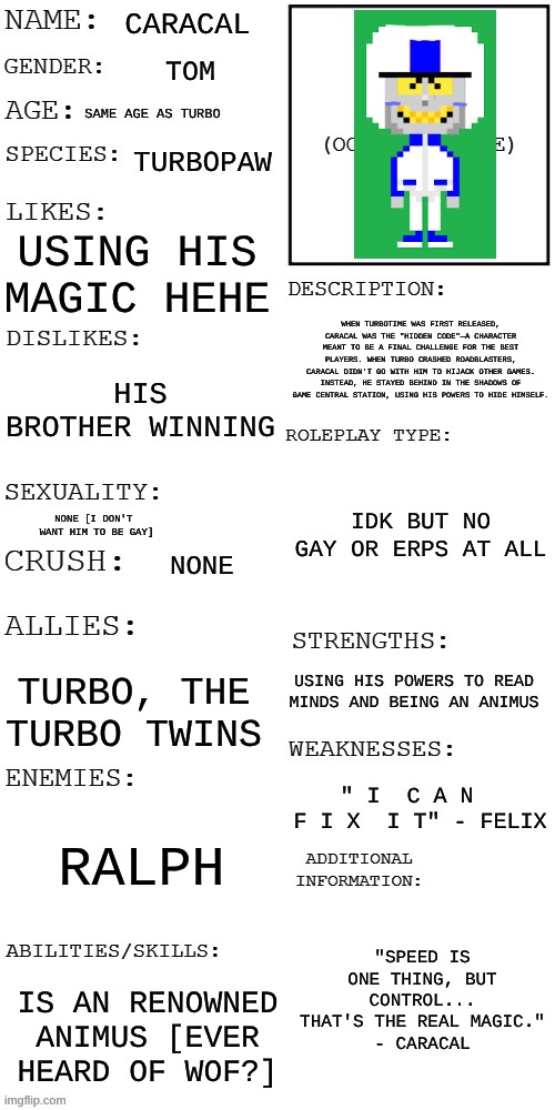 Please join bc I wish the rp would be epik | CARACAL; TOM; SAME AGE AS TURBO; TURBOPAW; USING HIS MAGIC HEHE; WHEN TURBOTIME WAS FIRST RELEASED, CARACAL WAS THE "HIDDEN CODE"—A CHARACTER MEANT TO BE A FINAL CHALLENGE FOR THE BEST PLAYERS. WHEN TURBO CRASHED ROADBLASTERS, CARACAL DIDN'T GO WITH HIM TO HIJACK OTHER GAMES. INSTEAD, HE STAYED BEHIND IN THE SHADOWS OF GAME CENTRAL STATION, USING HIS POWERS TO HIDE HIMSELF. HIS BROTHER WINNING; IDK BUT NO GAY OR ERPS AT ALL; NONE [I DON'T 
WANT HIM TO BE GAY]; NONE; USING HIS POWERS TO READ MINDS AND BEING AN ANIMUS; TURBO, THE TURBO TWINS; " I  C A N  
F I X  I T" - FELIX; RALPH; "SPEED IS ONE THING, BUT CONTROL... THAT'S THE REAL MAGIC."
- CARACAL; IS AN RENOWNED ANIMUS [EVER HEARD OF WOF?] | image tagged in updated roleplay oc showcase,wreck it ralph,turbo | made w/ Imgflip meme maker