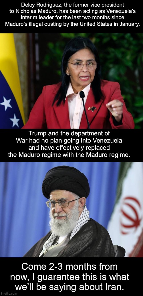 Trump is starting random wars, accomplishing nothing, and declaring victory to distract us from the Epstein files. | Delcy Rodriguez, the former vice president to Nicholas Maduro, has been acting as Venezuela’s interim leader for the last two months since Maduro’s illegal ousting by the United States in January. Trump and the department of War had no plan going into Venezuela and have effectively replaced the Maduro regime with the Maduro regime. Come 2-3 months from now, I guarantee this is what we’ll be saying about Iran. | image tagged in iran,donald trump,venezuela,war criminal,jeffrey epstein | made w/ Imgflip meme maker