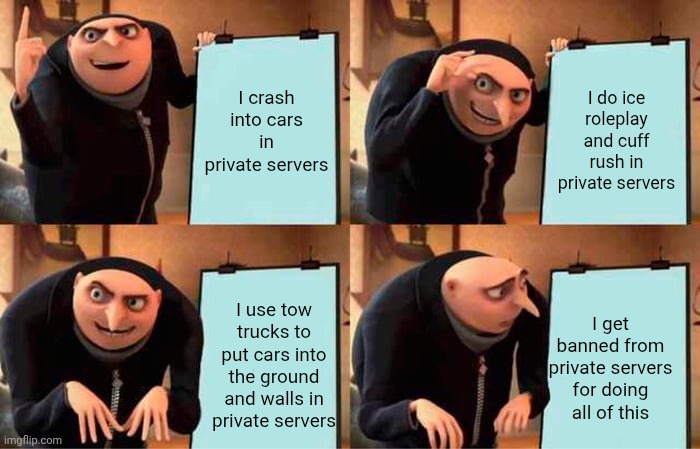 Gru's Plan | I crash into cars in private servers; I do ice roleplay and cuff rush in private servers; I use tow trucks to put cars into the ground and walls in private servers; I get banned from private servers for doing all of this | image tagged in memes,gru's plan | made w/ Imgflip meme maker