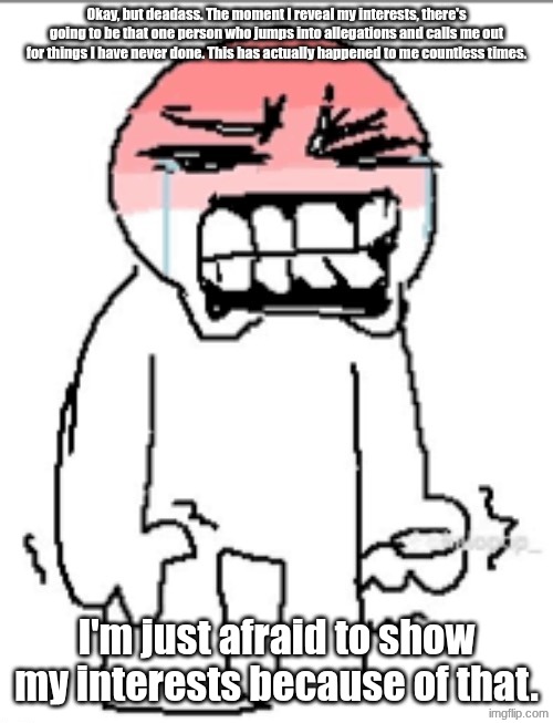 Interests | Okay, but deadass. The moment I reveal my interests, there's going to be that one person who jumps into allegations and calls me out for things I have never done. This has actually happened to me countless times. I'm just afraid to show my interests because of that. | image tagged in holding back tears | made w/ Imgflip meme maker