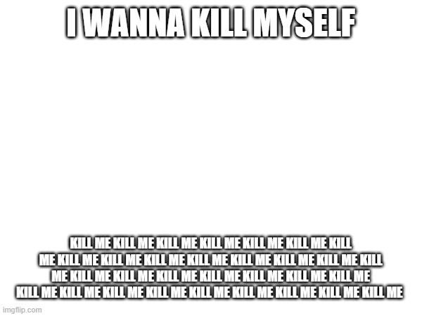 I WANNA KILL MYSELF; KILL ME KILL ME KILL ME KILL ME KILL ME KILL ME KILL ME KILL ME KILL ME KILL ME KILL ME KILL ME KILL ME KILL ME KILL ME KILL ME KILL ME KILL ME KILL ME KILL ME KILL ME KILL ME KILL ME KILL ME KILL ME KILL ME KILL ME KILL ME KILL ME KILL ME KILL ME | image tagged in kill me | made w/ Imgflip meme maker