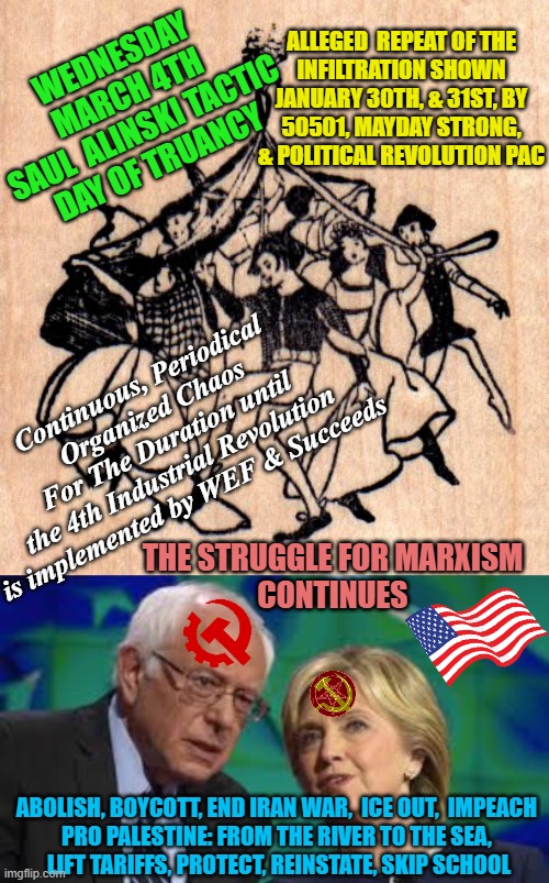 MARCH 4th, WEDNESDAY 2026 SKIP SCHOOL Students/Teacher Solidarity Komrades Truancy Day | ALLEGED  REPEAT OF THE
INFILTRATION SHOWN
JANUARY 30TH, & 31ST, BY
50501, MAYDAY STRONG,
& POLITICAL REVOLUTION PAC; WEDNESDAY
MARCH 4TH
SAUL  ALINSKI TACTIC
DAY OF TRUANCY; Continuous, Periodical
Organized Chaos
For The Duration until
the 4th Industrial Revolution
is implemented by WEF & Succeeds; THE STRUGGLE FOR MARXISM
CONTINUES; ABOLISH, BOYCOTT, END IRAN WAR,  ICE OUT,  IMPEACH 
PRO PALESTINE: FROM THE RIVER TO THE SEA, 
LIFT TARIFFS, PROTECT, REINSTATE, SKIP SCHOOL | image tagged in may day,bernie and hillary,soviet,kingdom hearts,community,trump | made w/ Imgflip meme maker