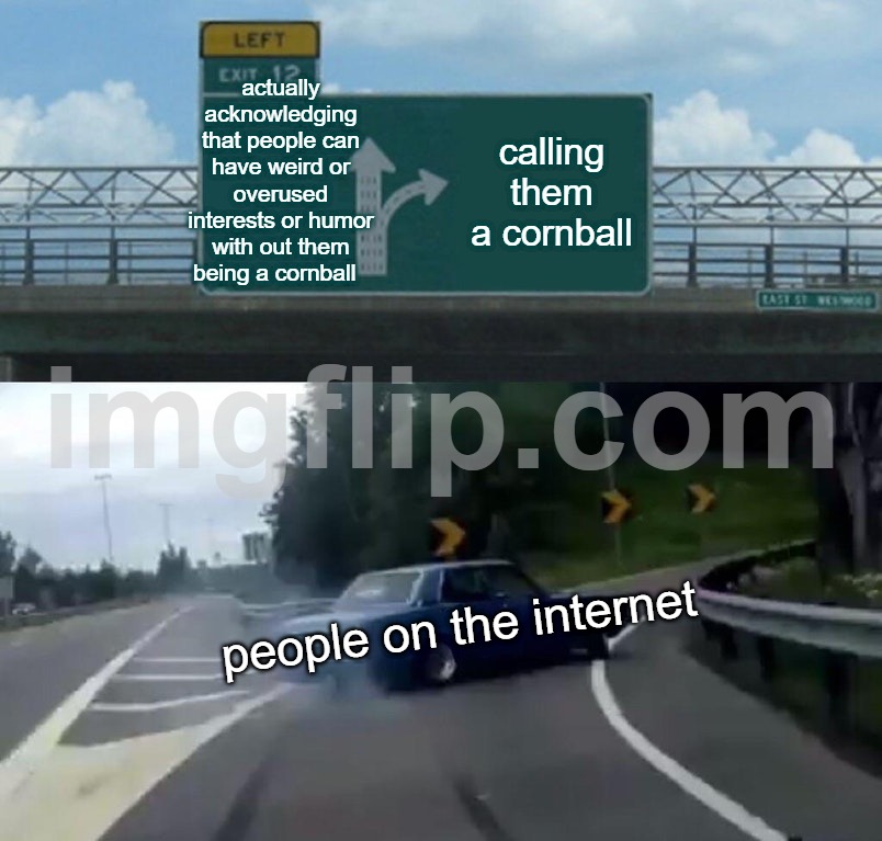 Left Exit 12 Off Ramp | actually acknowledging that people can have weird or overused interests or humor with out them being a cornball; calling them a cornball; people on the internet | image tagged in memes,left exit 12 off ramp | made w/ Imgflip meme maker