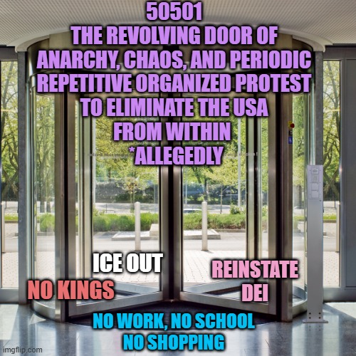 ICE OUT NO KINGS REINSTATE
DEI NO WORK, NO SCHOOL
NO SHOPPING 50501
THE REVOLVING DOOR OF
ANARCHY, CHAOS, AND PERIODIC
REPETITIVE ORGANIZED  | image tagged in revolving door | made w/ Imgflip meme maker
