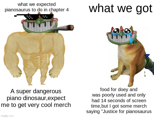piano VS. Doey | what we expected pianosaurus to do in chapter 4; what we got; food for doey and was poorly used and only had 14 seconds of screen time,but I got some merch saying "Justice for pianosaurus; A super dangerous piano dinosaur,expect me to get very cool merch | image tagged in memes,buff doge vs cheems | made w/ Imgflip meme maker