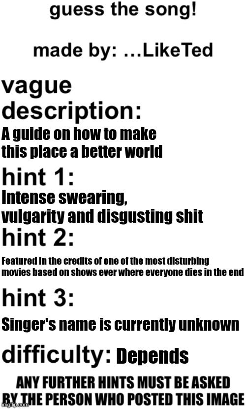 guess the song! | A guide on how to make this place a better world; Intense swearing, vulgarity and disgusting shit; Featured in the credits of one of the most disturbing movies based on shows ever where everyone dies in the end; Singer's name is currently unknown; Depends | image tagged in guess the song | made w/ Imgflip meme maker