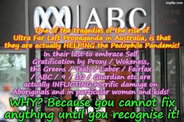 The tragedy of the rise of Ultra Far Left Propaganda producers, is THEY are actually harming those they say they want to help! | Yarra Man; One of the tragedies of the rise of Ultra Far Left Propaganda in Australia, is that they are actually HELPING the Pedophile Pandemic! In their lust to embrace Self Gratification by Proxy / Wokeness, the Greens / Teals / Labor / Fairfax / ABC / 9 / 10 / Guardian etc are actually INFLICTING horrific damage on Aboriginals and in particular women and kids! WHY? Because you cannot fix anything until you recognise it! | image tagged in ultra far left abc guardian 9 fairfax,greens teals labor,self gratification by proxy woke,virtue signalling,australia,pedophiles | made w/ Imgflip meme maker